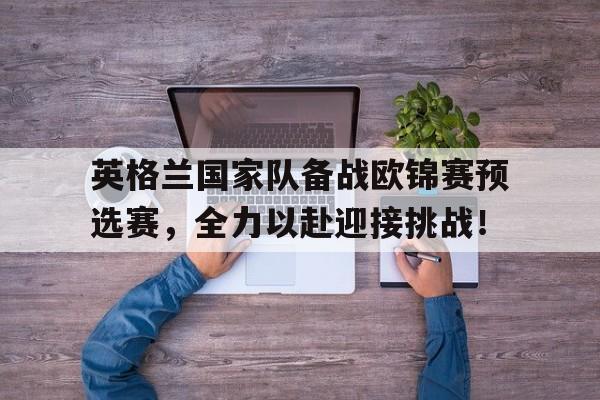 英格兰国家队备战欧锦赛预选赛，全力以赴迎接挑战！的简单介绍