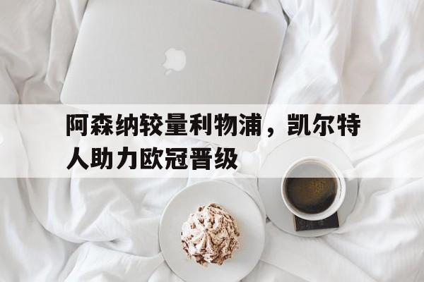 阿森纳较量利物浦，凯尔特人助力欧冠晋级的简单介绍