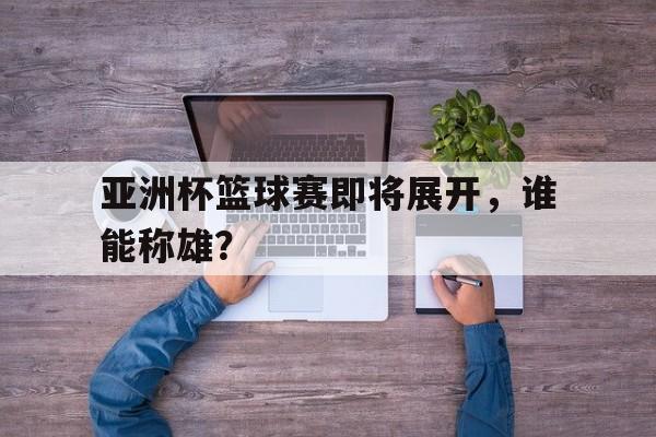 亚洲杯篮球赛即将展开，谁能称雄？