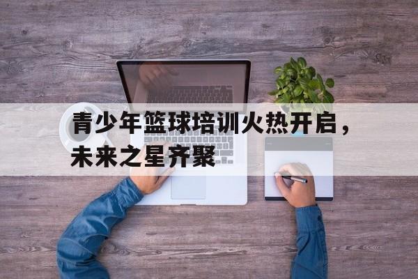 关于青少年篮球培训火热开启，未来之星齐聚的信息