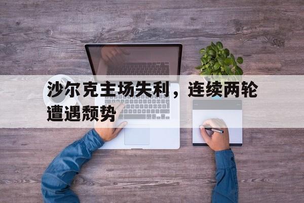 关于沙尔克主场失利，连续两轮遭遇颓势的信息