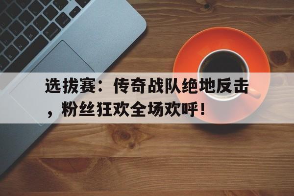 选拔赛：传奇战队绝地反击，粉丝狂欢全场欢呼！