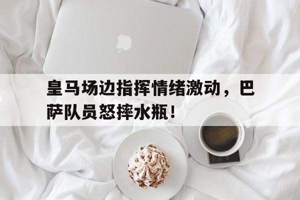 皇马场边指挥情绪激动，巴萨队员怒摔水瓶！惺惺相惜!皇马巴萨两大队长在巴黎重聚,拉莫斯主动示好
