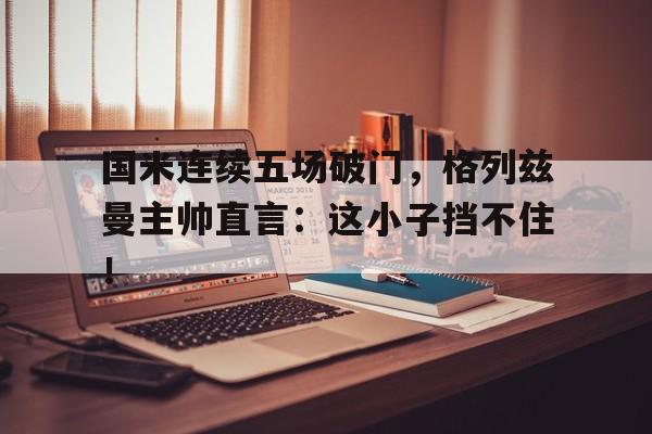 国米连续五场破门，格列兹曼主帅直言：这小子挡不住！