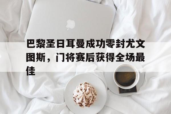 巴黎圣日耳曼成功零封尤文图斯，门将赛后获得全场最佳巴黎圣日耳曼和尤文图斯谁厉害