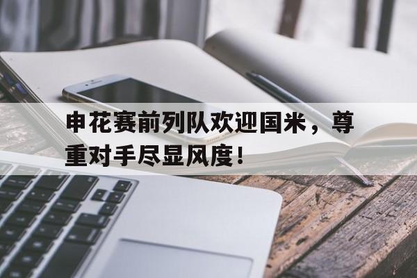 申花赛前列队欢迎国米，尊重对手尽显风度！申花直播在线观看中超