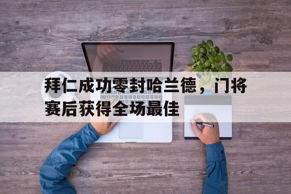拜仁成功零封哈兰德，门将赛后获得全场最佳拜仁成功零封哈兰德,门将赛后获得全场最佳进球