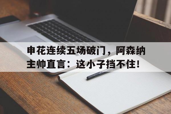 申花连续五场破门，阿森纳主帅直言：这小子挡不住！